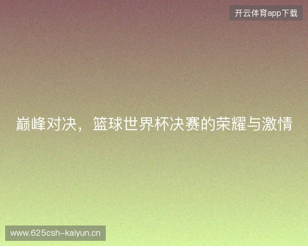 巅峰对决，篮球世界杯决赛的荣耀与激情