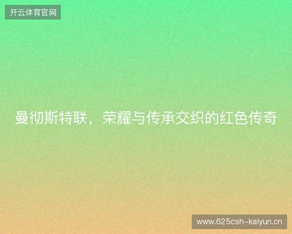 曼彻斯特联,荣耀与传承交织的红色传奇 曼彻斯特联,荣耀与传承交织的红色传奇