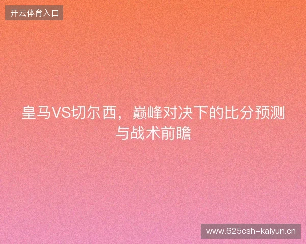 皇马VS切尔西，巅峰对决下的比分预测与战术前瞻